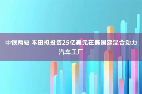 中银两融 本田拟投资25亿美元在美国建混合动力汽车工厂