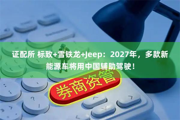 证配所 标致+雪铁龙+Jeep：2027年，多款新能源车将用中国辅助驾驶！