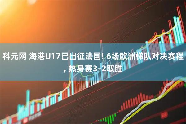 科元网 海港U17已出征法国! 6场欧洲梯队对决赛程, 热身赛3‑2取胜