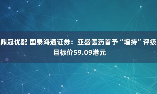 鼎冠优配 国泰海通证券：亚盛医药首予“增持”评级 目标价59.09港元