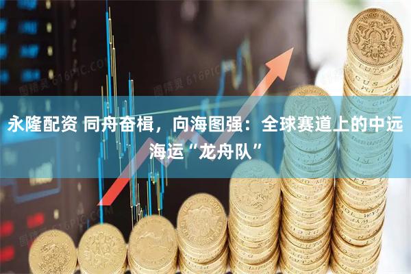 永隆配资 同舟奋楫,向海图强:全球赛道上的中远海运“龙舟队”