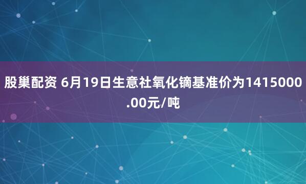 股巢配资 6月19日生意社氧化镝基准价为1415000.00元/吨