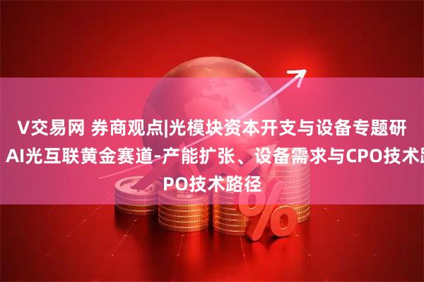 V交易网 券商观点|光模块资本开支与设备专题研究：AI光互联黄金赛道-产能扩张、设备需求与CPO技术路径