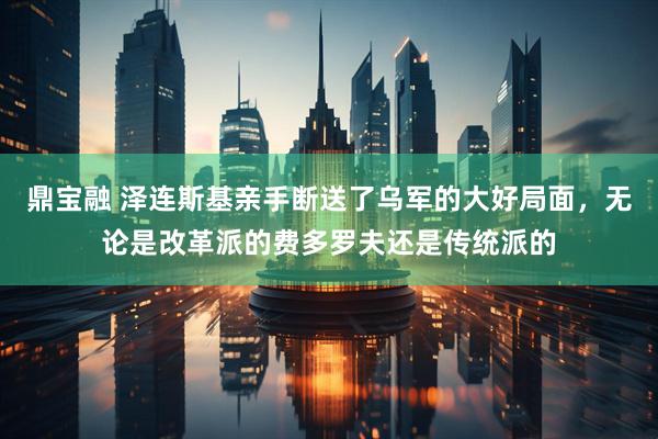 鼎宝融 泽连斯基亲手断送了乌军的大好局面，无论是改革派的费多罗夫还是传统派的