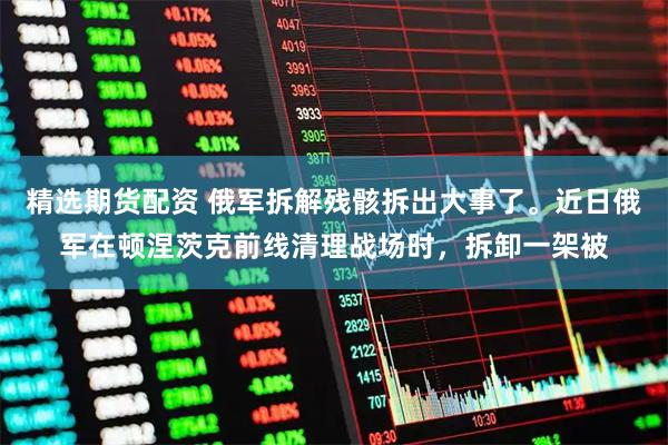 精选期货配资 俄军拆解残骸拆出大事了。近日俄军在顿涅茨克前线清理战场时，拆卸一架被
