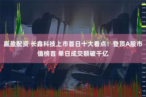 赢盈配资 长鑫科技上市首日十大看点!登顶A股市值榜首 单日成交额破千亿