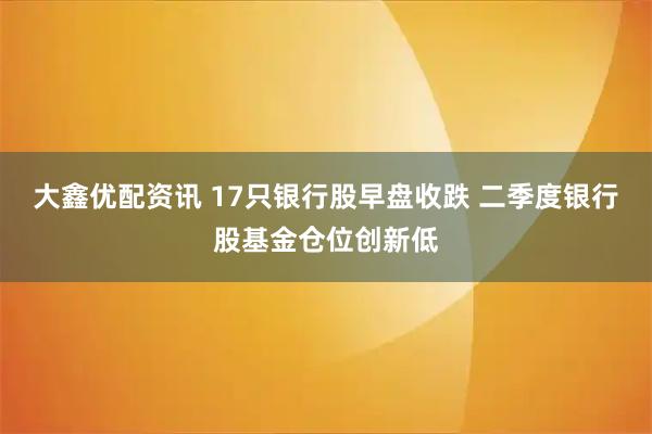 大鑫优配资讯 17只银行股早盘收跌 二季度银行股基金仓位创新低