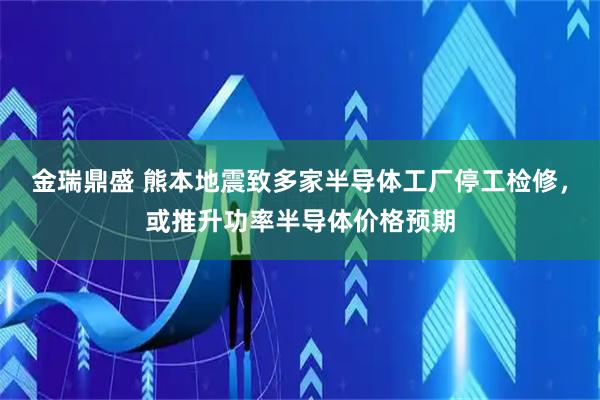 金瑞鼎盛 熊本地震致多家半导体工厂停工检修,或推升功率半导体价格预期