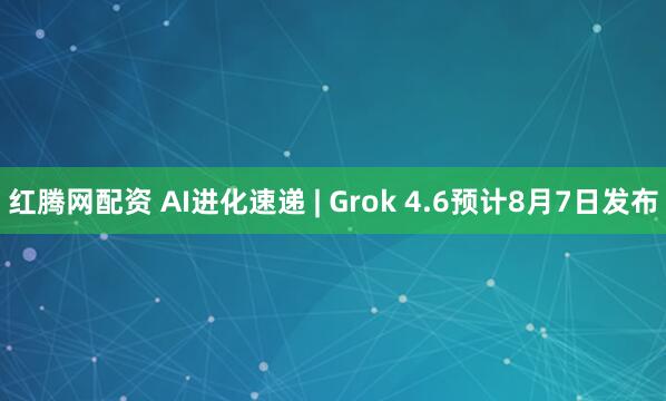 红腾网配资 AI进化速递 | Grok 4.6预计8月7日发布