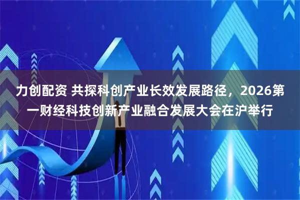 力创配资 共探科创产业长效发展路径，2026第一财经科技创新产业融合发展大会在沪举行