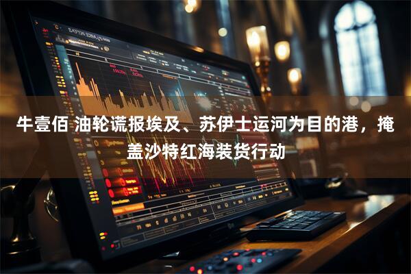 牛壹佰 油轮谎报埃及、苏伊士运河为目的港,掩盖沙特红海装货行动