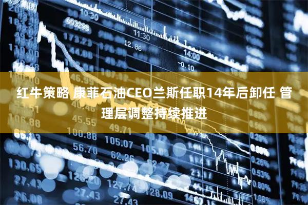红牛策略 康菲石油CEO兰斯任职14年后卸任 管理层调整持续推进