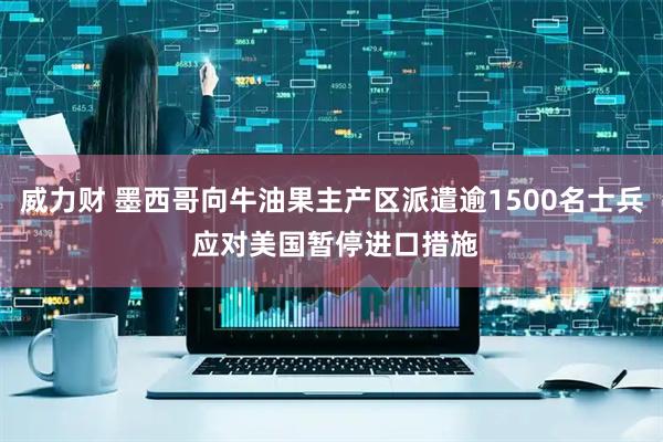 威力财 墨西哥向牛油果主产区派遣逾1500名士兵 应对美国暂停进口措施